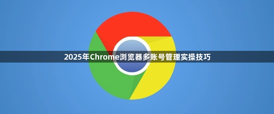 2025年Chrome浏览器多账号管理实操技巧1