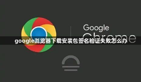google浏览器下载安装包签名验证失败怎么办1
