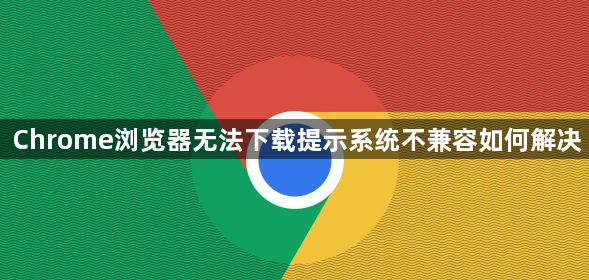 Chrome浏览器无法下载提示系统不兼容如何解决1