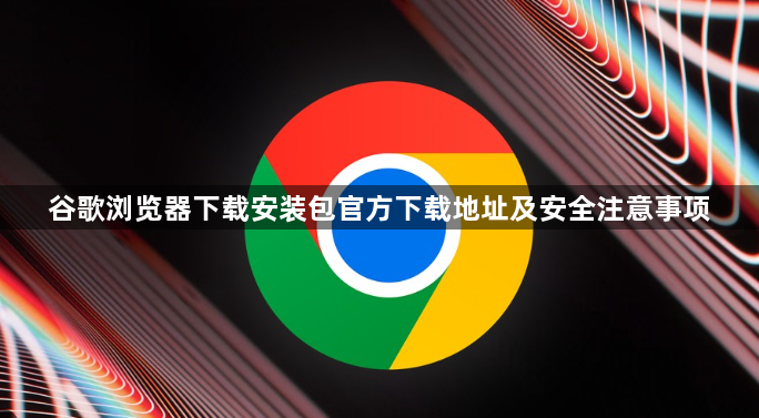 谷歌浏览器下载安装包官方下载地址及安全注意事项1