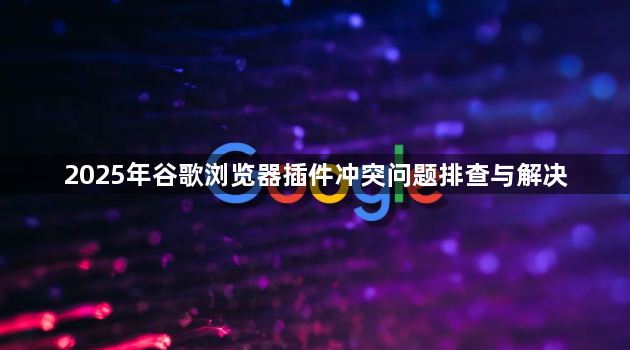 2025年谷歌浏览器插件冲突问题排查与解决1