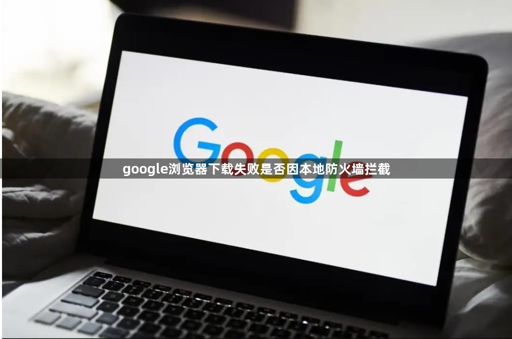 google浏览器下载失败是否因本地防火墙拦截1