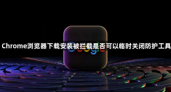 Chrome浏览器下载安装被拦截是否可以临时关闭防护工具1