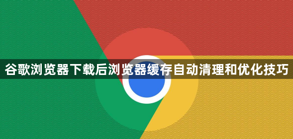 谷歌浏览器下载后浏览器缓存自动清理和优化技巧1
