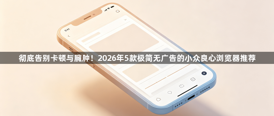 彻底告别卡顿与臃肿！2026年5款极简无广告的小众良心浏览器推荐1